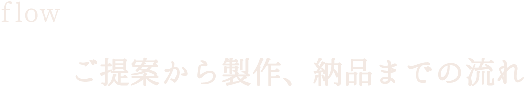 flow／ご提案から製作、納品までの流れ